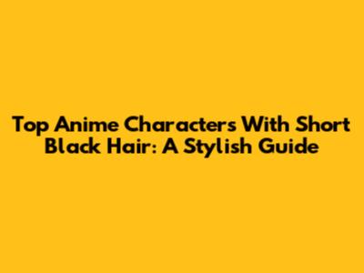 Top Anime Characters With Short Black Hair: A Stylish Guide