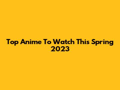 Top Anime To Watch This Spring 2023