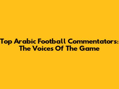 Top Arabic Football Commentators: The Voices Of The Game