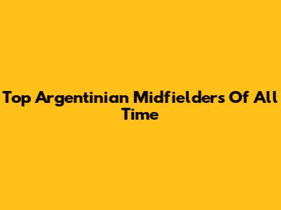 Top Argentinian Midfielders Of All Time