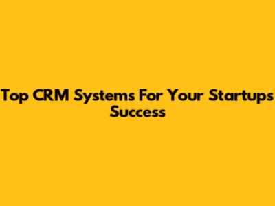 Top CRM Systems For Your Startup's Success