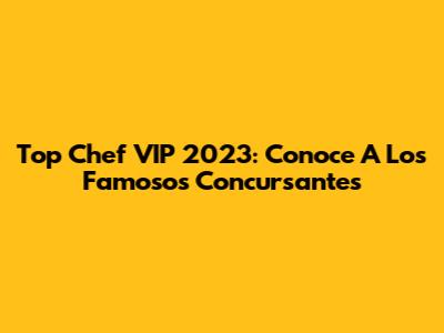 Top Chef VIP 2023: Conoce A Los Famosos Concursantes
