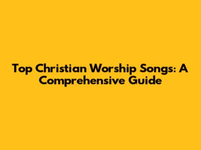 Top Christian Worship Songs: A Comprehensive Guide