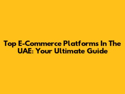 Top E-Commerce Platforms In The UAE: Your Ultimate Guide