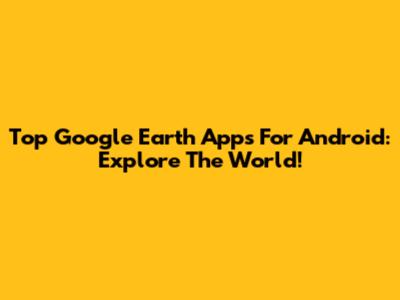 Top Google Earth Apps For Android: Explore The World!