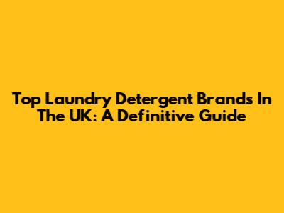 Top Laundry Detergent Brands In The UK: A Definitive Guide