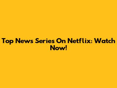 Top News Series On Netflix: Watch Now!