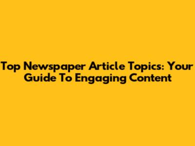 Top Newspaper Article Topics: Your Guide To Engaging Content