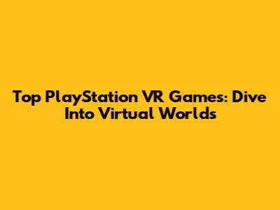 Top PlayStation VR Games: Dive Into Virtual Worlds