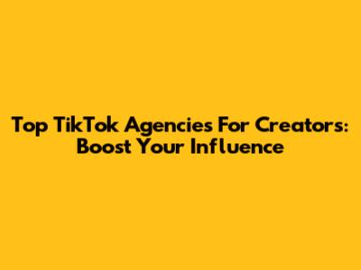 Top TikTok Agencies For Creators: Boost Your Influence