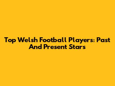 Top Welsh Football Players: Past And Present Stars