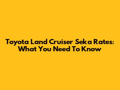 Toyota Land Cruiser Seka Rates: What You Need To Know