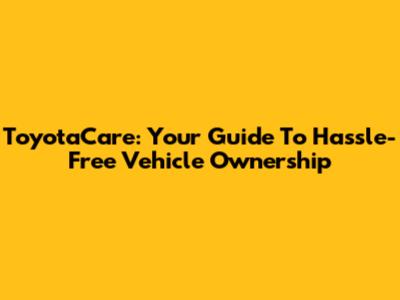 ToyotaCare: Your Guide To Hassle-Free Vehicle Ownership