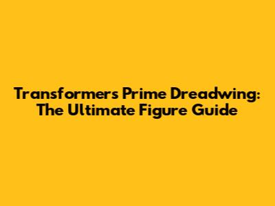 Transformers Prime Dreadwing: The Ultimate Figure Guide