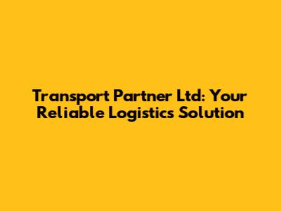 Transport Partner Ltd: Your Reliable Logistics Solution