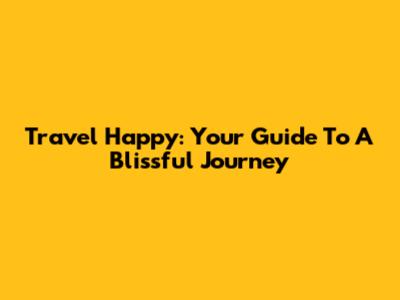Travel Happy: Your Guide To A Blissful Journey