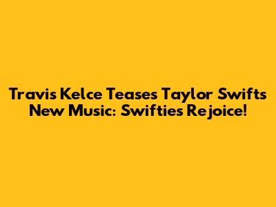 Travis Kelce Teases Taylor Swift's New Music: Swifties Rejoice!
