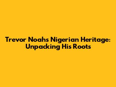 Trevor Noah's Nigerian Heritage: Unpacking His Roots