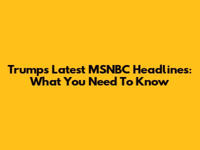 Trump's Latest MSNBC Headlines: What You Need To Know
