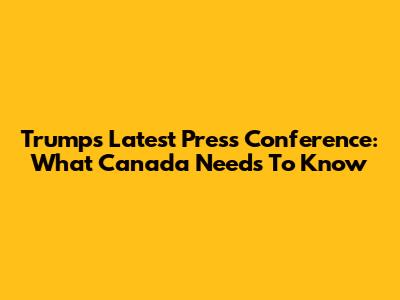 Trump's Latest Press Conference: What Canada Needs To Know