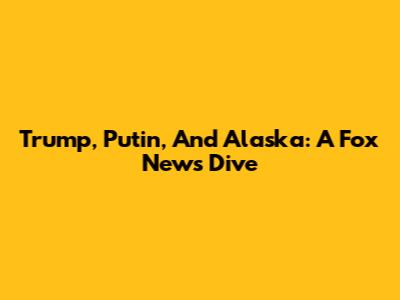 Trump, Putin, And Alaska: A Fox News Dive