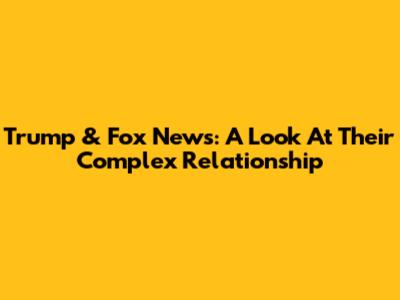 Trump & Fox News: A Look At Their Complex Relationship