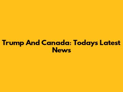 Trump And Canada: Today's Latest News