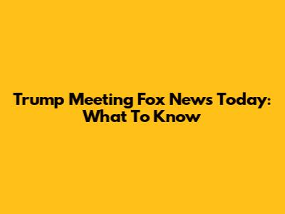 Trump Meeting Fox News Today: What To Know