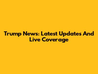 Trump News: Latest Updates And Live Coverage