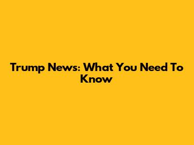 Trump News: What You Need To Know