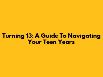 Turning 13: A Guide To Navigating Your Teen Years
