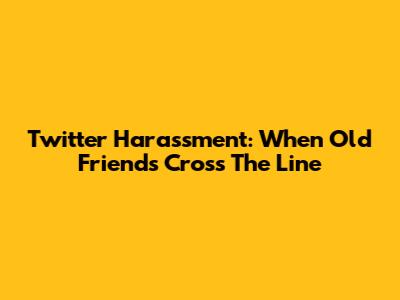 Twitter Harassment: When Old Friends Cross The Line