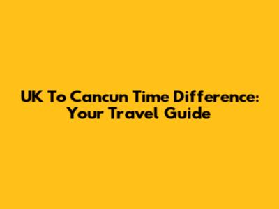 UK To Cancun Time Difference: Your Travel Guide