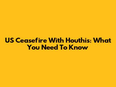 US Ceasefire With Houthis: What You Need To Know