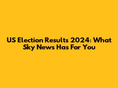 US Election Results 2024: What Sky News Has For You