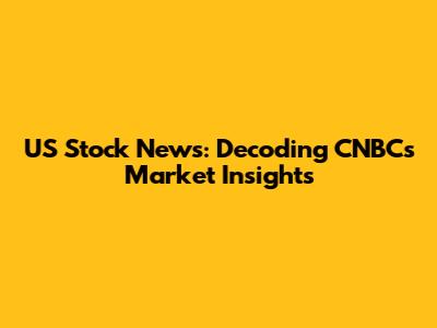 US Stock News: Decoding CNBC's Market Insights
