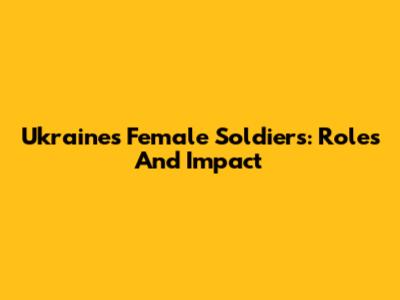 Ukraine's Female Soldiers: Roles And Impact