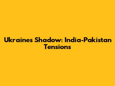 Ukraine's Shadow: India-Pakistan Tensions