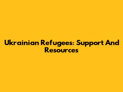 Ukrainian Refugees: Support And Resources