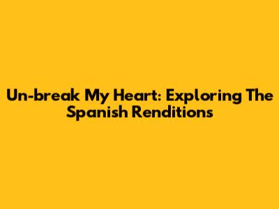 Un-break My Heart: Exploring The Spanish Renditions