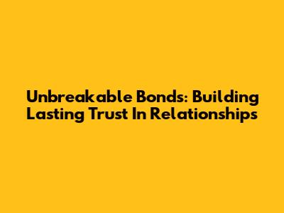 Unbreakable Bonds: Building Lasting Trust In Relationships
