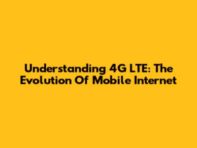 Understanding 4G LTE: The Evolution Of Mobile Internet