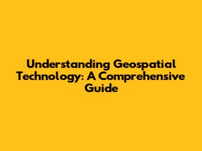 Understanding Geospatial Technology: A Comprehensive Guide