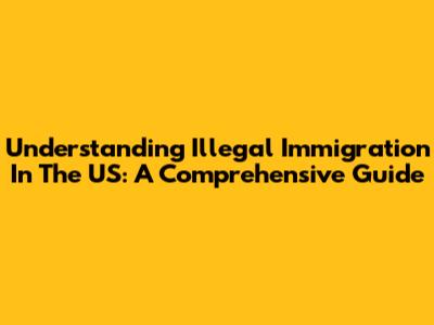 Understanding Illegal Immigration In The US: A Comprehensive Guide