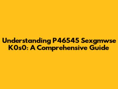 Understanding P46545 Sexgmwse K0s0: A Comprehensive Guide
