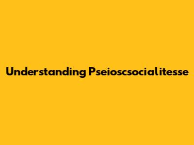 Understanding Pseioscsocialitesse