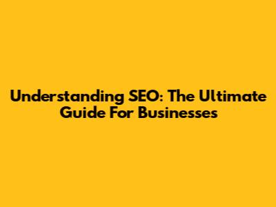 Understanding SEO: The Ultimate Guide For Businesses