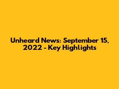 Unheard News: September 15, 2022 - Key Highlights