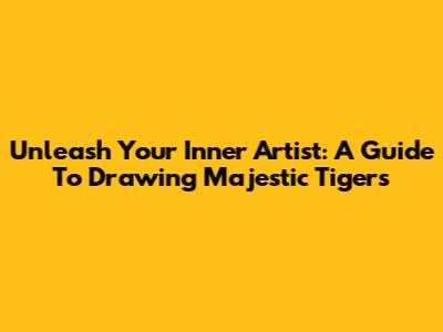Unleash Your Inner Artist: A Guide To Drawing Majestic Tigers