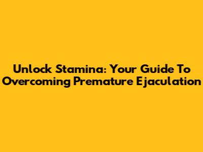Unlock Stamina: Your Guide To Overcoming Premature Ejaculation